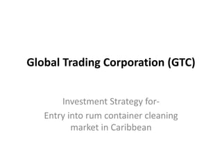 Global Trading Corporation (GTC)
Investment Strategy for-
Entry into rum container cleaning
market in Caribbean
 