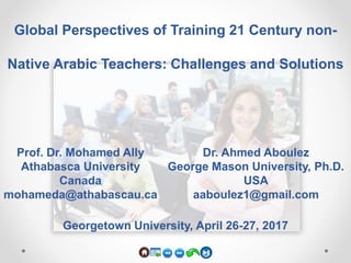 Global Perspectives of Training 21 Century non-
Native Arabic Teachers: Challenges and Solutions
Prof. Dr. Mohamed Ally
Athabasca University
Canada
mohameda@athabascau.ca
Dr. Ahmed Aboulez
George Mason University, Ph.D.
USA
aaboulez1@gmail.com
Georgetown University, April 26-27, 2017
 