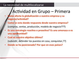 La	
  necesidad	
  de	
  mul3localizarse	
  

Ac3vidad	
  en	
  Grupo	
  –	
  Primera	
  
•  Como	
  afecta	
  la	
  globalización	
  a	
  vuestra	
  empresa	
  y	
  su	
  
negocio/acAvidad?	
  
•  Como	
  se	
  esta	
  dando	
  respuesta	
  desde	
  vuestra	
  empresa?	
  
	
  (compras,	
  ventas,	
  producción,	
  modelo	
  de	
  negocio???)	
  
•  Es	
  una	
  estrategia	
  reacAva	
  o	
  proacAva?	
  Es	
  una	
  amenaza	
  o	
  es	
  
una	
  oportunidad?	
  
•  Cual	
  es	
  vuestro	
  objeAvo	
  úlAmo?	
  	
  
	
  (subsis3r,	
  defender	
  los	
  puestos	
  en	
  casa,	
  conquistar,??)	
  
•  Donde	
  se	
  ha	
  posicionado?	
  Por	
  que	
  en	
  esos	
  países?	
  

	
  

 