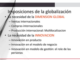 Imposiciones	
  de	
  la	
  globalización	
  
•  La	
  necesidad	
  de	
  la	
  DIMENSION	
  GLOBAL	
  
–  Ventas	
  internacionales	
  
–  Compras	
  internacionales	
  
–  Producción	
  internacional:	
  Mul3localizacion	
  

•  La	
  necesidad	
  de	
  la	
  INNOVACION	
  
–  Innovación	
  en	
  producto	
  
–  Innovación	
  en	
  el	
  modelo	
  de	
  negocio	
  
–  Innovación	
  en	
  modelo	
  de	
  ges3ón:	
  el	
  role	
  de	
  las	
  
personas	
  

 