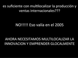 es	
  suﬁciente	
  con	
  mul3localizar	
  la	
  producción	
  y	
  
ventas	
  internacionales???	
  
	
  
	
  

NO!!!!!	
  Eso	
  valía	
  en	
  el	
  2005	
  

	
  
	
  
AHORA	
  NECESITAMOS	
  MULTILOCALIZAR	
  LA	
  
INNOVACION	
  Y	
  EMPRENDER	
  GLOCALMENTE	
  

 