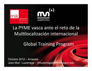 La	
  PYME	
  vasca	
  ante	
  el	
  reto	
  de	
  la	
  
    Mul3localización	
  internacional	
  

            Global	
  Training	
  Program	
  

Octubre 2012 – Arrasate
Jose Mari Luzarraga – jmluzarraga@mondragon.edu
 