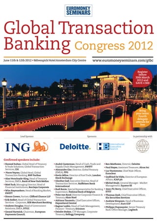 Global Transaction
Banking Congress 2012
June 11th & 12th 2012 • Mövenpick Hotel Amsterdam City Centre                       www.euromoneyseminars.com/gtbc


                                                                                                                                  Register
                                                                                                                                   before
                                                                                                                                 30th March
                                                                                                                                  2012 and
                                                                                                                                 SAVE €300




                                                                                                                                    Bring
                                                                                                                                 your team:
                                                                                                                                   Fourth
                                                                                                                                  delegate
                                                                                                                                 attends for
                                                                                                                                     free



               Lead Sponsor                                                    Sponsors                                       In partnership with




Confirmed speakers include:
• Naveed Sultan, Global Head of Treasury       • André Casterman, Head of Cash, Trade and         • Ben Matthews, Director, Deloitte
  & Trade Solutions, Global Transaction          Supply Chain Management, SWIFT                   • Paul Hayes, Assistant Treasurer, Alcoa Inc
  Services, Citi                               • Alexandre Clar, Director, Global Treasury
                                                                                                  • Luc Vantomme, Chief Risk Officer,
• Pierre Veyres, Global Head, Global             (EMEA), PPG
                                                                                                    Euroclear
  Transaction Banking, BNP Paribas             • Kevin Milne, Director of Post Trade, London
                                                 Stock Exchange                                   • Godfried De Vidts, Director of European
• Alan Verschoyle-King, Head of Treasury                                                            Affairs, ICAP plc
  Services, EMEA, Bank of New York Mellon      • Günther Gall, Executive Director, Head of
                                                 Transaction Services, Raiffeisen Bank            • Michel Stuijt, General Manager - Market
• Matt Tuck, Managing Director, Head of                                                             Management, Equens SE
  Financial Institutions, Barclays Corporate     International
                                               • Rudi Bonte, Special Representative for Banking   • Jean-Pic Berry, Chief Executive Officer,
• Wim Raymaekers, Head of Banking Market,                                                          STET
                                                 Supervision, National Bank of Belgium
  SWIFT
                                               • Peter van Rood, Director Corporate Finance &     • Thomas Zeeb, Chief Executive Officer,
• Simon Crown, Partner, Clifford Chance LLP      Treasury, Akzo Noel                                Six Securities Services
• Erik Seifert, Head of Global Transaction     • Adriana Tanasoiu, Chief Executive Officer,       • Andrew Simpson, Head of Business
  Services - Corporate, SEB Merchant Banking     Depozitarul Central                                Development, Euro CCP
• Andrew Douglas, Head of Government           • Ragnar Lodén, Head of Cash Management,           • Philippe Dupasquier, Senior Treasury
  Relations, EMEA, DTCC                          Finance – Treasury, Ericsson                       Back-Office Manager, Logitech
• Gerard Hartsink, Chairman, European          • Deirdre Stokes, CTP Manager, Corporate
  Payments Council.                              Treasury, Kellogg Company
 