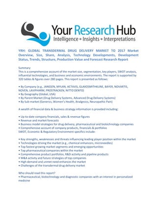 YRH: GLOBAL TRANSDERMAL DRUG DELIVERY MARKET TO 2017 Market
Overview, Size, Share, Analysis, Technology Developments, Development
Status, Trends, Structure, Production Value and Forecast Research Report
Summary
This is a comprehensive account of the market size, segmentation, key players, SWOT analysis,
influential technologies, and business and economic environments. The report is supported by
320 tables & figures over 280 pages. This report is presented as follows:
• By Company (e.g., JANSSEN, MYLAN, ACTAVIS, GLAXOSMITHKLINE, BAYER, NOVARTIS,
NOVEN, LAVIPHARM, PROSTRACKEN, NITTO DENTO)
• By Geography (Global, USA)
• By Parent Market (Drug Delivery Systems, Advanced Drug Delivery Systems)
• By Sub-market (Generics, Women’s Health, Analgesics, Neuropathic Pain)
A wealth of financial data & business strategy information is provided including:
• Up-to-date company financials, sales & revenue figures
• Revenue and market forecasts
• Business model strategies for drug delivery, pharmaceutical and biotechnology companies
• Comprehensive account of company products, financials & portfolios
SWOT, Economic & Regulatory Environment specifics include:
• Key strengths, weaknesses and threats influencing leading player position within the market
• Technologies driving the market (e.g., chemical enhancers, microneedles)
• Top fastest growing market segments and emerging opportunities
• Top pharmaceutical companies within the market
• Comprehensive product portfolios, R&D activity and pipeline products
• M&A activity and future strategies of top companies
• High demand and unmet need enhances the market
• Challenges of the transdermal drug delivery market
Who should read this report?
• Pharmaceutical, biotechnology and diagnostic companies with an interest in personalized
medicine
 