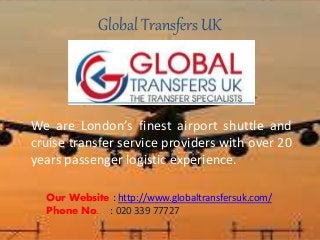 Global Transfers UK
We are London’s finest airport shuttle and
cruise transfer service providers with over 20
years passenger logistic experience.
Our Website : http://www.globaltransfersuk.com/
Phone No. : 020 339 77727
 
