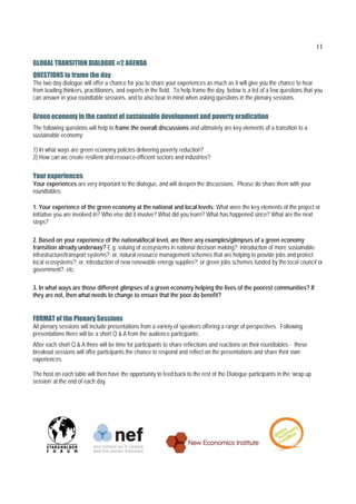 11

GLOBAL TRANSITION DIALOGUE #2 AGENDA
QUESTIONS to frame the day
The two day dialogue will offer a chance for you to share your experiences as much as it will give you the chance to hear
from leading thinkers, practitioners, and experts in the field. To help frame the day, below is a list of a few questions that you
can answer in your roundtable sessions, and to also bear in mind when asking questions in the plenary sessions.


Green economy in the context of sustainable development and poverty eradication
The following questions will help to frame the overall discussions and ultimately are key elements of a transition to a
sustainable economy:

1) In what ways are green economy policies delivering poverty reduction?
2) How can we create resilient and resource-efficient sectors and industries?


Your experiences
Your experiences are very important to the dialogue, and will deepen the discussions. Please do share them with your
roundtables:

1. Your experience of the green economy at the national and local levels: What were the key elements of the project or
initiative you are involved in? Who else did it involve? What did you learn? What has happened since? What are the next
steps?

2. Based on your experience of the national/local level, are there any examples/glimpses of a green economy
transition already underway? E.g. valuing of ecosystems in national decision making?; introduction of more sustainable
infrastructure/transport systems?; or, natural resource management schemes that are helping to provide jobs and protect
local ecosystems?; or, introduction of new renewable energy supplies?; or green jobs schemes funded by the local council or
government?, etc.

3. In what ways are those different glimpses of a green economy helping the lives of the poorest communities? If
they are not, then what needs to change to ensure that the poor do benefit?


FORMAT of the Plenary Sessions
All plenary sessions will include presentations from a variety of speakers offering a range of perspectives. Following
presentations there will be a short Q & A from the audience participants.
After each short Q & A there will be time for participants to share reflections and reactions on their roundtables - these
breakout sessions will offer participants the chance to respond and reflect on the presentations and share their own
experiences.

The host on each table will then have the opportunity to feed back to the rest of the Dialogue participants in the ‘wrap up
session’ at the end of each day.
 