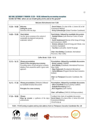 12

DAY ONE: SATURDAY 17 MARCH, 13.30 – 18.00, followed by an evening reception
SCENE SETTING: where are we in both policy terms and on the ground?

                                         Welcome Refreshments from 13.00

13.30 – 14.00   Welcome                                            - Derek Osborn (Co-chair of Rio +5, former DG of UK
                Setting the scene                                  Environment Ministry)
                Overview of the two days                           - Kirsty Schneeberger (Global Transition Coordinator)

14.00 – 15.00   Panel debate                                       Panel debate, followed by roundtable discussions
                Can the ‘green economy in the context of           - Soledad Ghione (Latin American Center of Social
                sustainable development and poverty                Ecology)
                eradication’ deliver?                              - Veerle Vanderweed (Director of the Group of Energy
                                                                   and Environment, UNDP)
                                                                   - Victoria Johnson (Head of Energy and Climate, new
                                                                   economics foundation)
                                                                   - Tara Rao (Lead author, Danish 92 group)

                                                                   Chair: Aron Belinky (Coordinator, International
                                                                   Processes, Vitae Civilis)

                                              Coffee Break: 15.00 – 15.15

15.15 – 16.15   Plenary presentations                              Presentations, followed by roundtable discussions
                Stories of the emerging new economy:               - Nicole Leotaud (CANARI)
                Presenting stories of new and green economy        - Aron Belinky (Coordinator, International Processes,
                initiatives from around the world. A grass roots   Vitae Civilis)
                approach.                                          - Vijay Chaturvedi (Development Alternatives)
                                                                   - Carina Millstone (Program Director New Economics
                                                                   Institute)

                                                                   Chair: Liz Thompson (Executive Coordinator, Rio
                                                                   +20)

16.15 – 17.30   Plenary presentations (20minutes) followed         Presentations, followed by roundtable discussions
                by roundtable breakout discussions                 - Oliver Greenfield (Green Economy Coalition)
                                                                   - Anabella Rosemberg (ITUC)
                Principles for a new economy                       _Rick Clugstone (Earth Charter)

                                                                   Chair: Jeff Huffines (CIVICUS UN Representative)

17.30 – 18.00   Plenary                                   Feedback from chairs of roundtable discussions
                Wrap up session: a synthesis of the day’s Derek Osborn: (Co-chair of Rio +5, former DG of UK
                achievements                              Environment Ministry)
                                                          Overall wrap up

    18:00 – 19:30 Evening reception and key note address from Liz Thompson, Executive Coordinator Rio +20
 