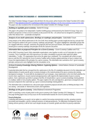 14

GLOBAL TRANSITION 2012 DIALOGUE #2 - BACKGROUND PAPER SUMMARIES

The Global Transition Dialogue #2 papers that will inform the discussions will be hosted at the Global Transition 2012 online
platform at http://globaltransition2012.org/dialogues/global-transition-dialogue-2-on-the-new-economy-resources/?ref=elink
The papers are also recorded on the CD enclosed in this Global Transition 2012 Dialogue #2 pack.
Building an equitable green economy - Danish 92 Group
This paper is the product of an independent, Southern drafting group commissioned by the Danish 92 Group. It lays out a
Southern perspective on how a Green Economy as discussed in the Rio + 20 context must be designed to contribute to –
rather than distract from – sustainable development.
Analysis of zero draft submissions: Briefings on roadmaps and principles - Stakeholder Forum
Using analysis of the official submissions to the Zero Draft, these briefing papers provide insight into two key concepts that
have emerged in relation to the green economy: roadmaps and principles. The papers highlight the stakeholder groups that
are engaged with these concepts, summarise the proposals that have been put forward, and explore how the discussions
around green economy roadmaps and principles fit into the Outcome Document.
Information Note on proposed Principles for a Green Economy – Green Economy Coalition and ITUC
At the UNEP Governing Council, thirty stakeholder organisations came together to draft a set of 9 principles for a green
economy. These 9 principles were then opened up as an online consultation to generate wider input from global
stakeholders. To date, 115 organisations from across the globe have contributed. The consultation will remain an open
process until Rio 2012 whereby the Green Economy Coalition will be hosting a global workshop on how to catalyse and
ensure the implementation of the principles for a green economy. This information note summarises the 9 green economy
principles and presents some highlights from the consultation so far.
A Green Economy Knowledge-Sharing Platform: Exploring Options – United Nations Division of Sustainable
Development
A potential deliverable that has emerged from the submissions to the Rio+20 compilation document is for the elaboration and
implementation of country-specific green economy strategies or the mainstreaming of the green economy into existing
development strategies. To assist with the development of such strategies, many submissions to the Zero Draft underline the
need to share experiences, lessons learned and good practices with regard to the implementation of green economy
policies. Some submissions go further to propose that Rio+20 should deliver a green economy knowledge-sharing platform
or a toolbox, toolkit or menu of policy options. This paper explores the aims and objectives, governance arrangements and
structural components that could make up a green economy knowledge-sharing platform.
This information note is intended to be a discussion paper around the proposal and will evolve as thinking develops in this
area during – and outside of -informal discussions and negotiations
Briefings on the green economy - United National Environment Programme
UNEP is launching a series of policy briefs on the green economy at the Global Transition 2012 Dialogue #2. These short
four page briefing papers focus on key issues for the transformation towards the Green Economy including:
Poverty Reduction
Continuing with business-as-usual is not an option in a world of increasing environmental scarcities, growing economic
uncertainty and inequalities, and the continued existence of widespread poverty. The Millennium Development Goal of
halving extreme poverty is still far from reach despite decades of economic growth and efforts for poverty eradication.
 