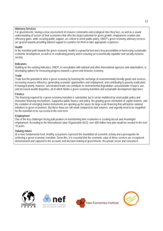 15

Advisory Services
For governments, having a clear assessment of resource constraints and ecological risks they face, as well as a sound
understanding of sectors of their economies that offer the largest potential for green growth, employment creation and
efficiency gains, while securing public support, are critical to orient public policy. UNEP’s green economy advisory services
are geared towards providing tailored support to countries for them to take appropriate responses
Health
In the transition path towards the green economy, health is a powerful tool and a key precondition in harnessing sustainable
economic development, as well as in eradicating poverty and in ensuring an economically equitable and socially inclusive
society.

Indicators
Building on the existing indicators, UNEP, in consultation with national and other international agencies and stakeholders, is
developing options for measuring progress towards a green and inclusive economy
Trade
Trade has the potential to drive a green economy by fostering the exchange of environmentally friendly goods and services,
increasing resource efficiency, generating economic opportunities and employment, and contributing to poverty eradication.
If managed poorly, however, unrestrained trade can contribute to environmental degradation, unsustainable resource use,
and increased wealth disparities, all of which hinder a green economy transition and sustainable development objectives.
Finance
The financing required for a green economy transition is substantial, but it can be mobilized by smart public policy and
innovative financing mechanisms. Supportive public finance and policy, the growing green orientation of capital markets, and
the evolution of emerging market instruments are opening up the space for large-scale financing that will bolster national
initiatives to green economies. But these flows are still small compared to total volumes, and urgently need to be magnified
for the transition to be successful in the near-term
Employment
One of the key challenges facing policymakers in transforming their economies is creating decent and meaningful
employment. According to the International Labor Organization (ILO), over 600 million new jobs would be needed in the next
10 years.
Valuing nature
At a more fundamental level, healthy ecosystems represent the foundation of economic activity and a prerequisite for
achieving a green economic transition. Given this, it is essential that the economic value of these services are recognized,
demonstrated and captured in the accounts and decision-making of governments, the private sector and consumers.
 
