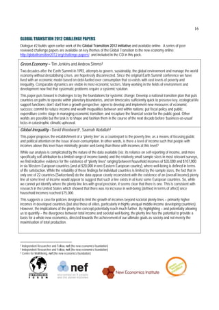 16

GLOBAL TRANSITION 2012 CHALLENGE PAPERS
Dialogue #2 builds upon earlier work of the Global Transition 2012 initiative and available online. A series of peer
reviewed challenge papers are available on key themes of the Global Transition to the new economy online:
http://globaltransition2012.org/challenge-papers/ and included in the CD in this pack.

Green Economy – Tim Jenkins and Andrew Simms2
Two decades after the Earth Summit in 1992, attempts to govern, sustainably, the global environment and manage the world
economy without destabilising crises, are hopelessly disconnected. Since the original Earth Summit conference we have
lived with an economic model based on debt-fuelled over consumption that co-exists with vast levels of poverty and
inequality. Comparable dynamics are visible in most economic sectors. Many working in the fields of environment and
development now find that systematic problems require a systemic solution.
This paper puts forward 6 challenges to lay the foundations for systemic change: Develop a national transition plan that puts
countries on paths to operate within planetary boundaries, and on timescales sufficiently quick to preserve key, ecological life
support functions; don’t start from a growth perspective; agree to develop and implement new measures of economic
success; commit to reduce income and wealth inequalities between and within nations; put fiscal policy and public
expenditure centre stage in managing economic transition; and recapture the financial sector for the public good. Other
worlds are possible but the task is to shape and fashion them in the course of the next decade before ‘business-as-usual’
locks in catastrophic climatic upheaval.
Global Inequality - David Woodward3, Saamah Abdallah4
This paper proposes the establishment of a “plenty line” as a counterpart to the poverty line, as a means of focusing public
and political attention on the issue of over-consumption. In other words, is there a level of income such that people with
incomes above this level have minimally greater well-being than those with incomes at this level?
While our analysis is complicated by the nature of the data available (viz. its reliance on self-reporting of income, and more
specifically self-attribution to a limited range of income bands) and the relatively small sample sizes in most relevant surveys,
we find indicative evidence for the existence of “plenty lines” ranging between household incomes of $35,000 and $107,000
in six Western European countries (and at $20,000 in one Eastern European country), where well-being is defined in terms
of life satisfaction. While the reliability of these findings for individual countries is limited by the sample sizes, the fact that in
only one of 22 countries (Switzerland) do the data appear clearly inconsistent with the existence of an (overall income) plenty
line at some level of income would appear to suggest that such a line exists in at least some European countries. So, while
we cannot yet identify where the plenty line lies with great precision, it seems clear that there is one. This is consistent with
research in the United States which showed that there was no increase in well-being (defined in terms of affect) once
household incomes reached $75,000.
This suggests a case for policies designed to limit the growth of incomes beyond societal plenty lines – primarily higher
incomes in developed countries (but also those of elites, particularly in highly unequal middle-income developing countries).
However, the implications of the plenty line concept potentially reach much further. By highlighting – and potentially allowing
us to quantify – the divergence between total income and societal well-being, the plenty line has the potential to provide a
basis for a whole new economics, directed towards the achievement of our ultimate goals as society and not merely the
maximisation of total production.




2 Independent Researcher and Fellow, nef (the new economics foundation)
3 Independent Researcher and Fellow, nef (the new economics foundation)
4 Centre for Well-Being, nef (the new economics foundation)
 