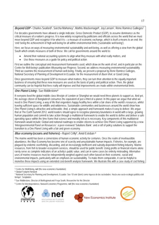 17

Beyond GDP - Charles Seaford5, Sorcha Mahoney1, Mathis Wackernagel6, Joy Larson2, Réne Ramírez Gallegos7
For decades governments have allowed a single indicator, Gross Domestic Product (GDP), to assume dominance as the
critical measure of a nation’s progress. It is now widely recognised by politicians and officials across the world that we must
move beyond GDP and recognise it for what it is – a measure of economic exchange, which is itself a means to an end; the
‘end’ being the achievement of high well-being for all within environmental limits (‘sustainable well-being’).
Here, we focus on ways of measuring environmental sustainability and well-being, as well as offering a view from the global
South which entails measures of both of these. We call for governments around the world to:
         Amend their national accounting systems to align what they measure with what really matters, and
         Use those measures as a guide for policy and political action.
First we outline the conceptual and measurement frameworks used, which draw on the work of nef, and in particular on the
Centre for Well-being’s publication Measuring our Progress. Second, we address measuring environmental sustainability.
Third we examine the measurement of human well-being. Finally, we present a proposal by René Ramirez Gallegos,
National Secretary of Planning of Development in Ecuador, for the measurement of Buen Vivir, or Good Living.
Once governments move beyond GDP to measure what matters, they can turn their attention to the equally important
business of ensuring that these new measures are used as the basis of policy and political action. Then, the global
community can be hopeful that lives really will improve and that improvements are made within environmental limits.
One Planet Living - Sue Riddlestone8
If everyone lived the global middle class lifestyle of London or Shanghai we would need three planets to support us. And yet,
the average citizen of Bangladesh consumes the equivalent of just a third of a planet. In this paper we argue that what we
need is One Planet Living, a way of life that engenders happy healthy lives within a fair share of the world’s resources, whilst
leaving sufficient space for wildlife and wilderness. Sustainable communities and businesses around the world show how
One Planet Living is attractive and achievable. And, a simple approach and framework makes it easy to deliver. We argue
that at The Earth Summit 2012, world leaders should agree to recognise planetary boundaries in world with a large, growing
human population and commit to take action through a multilateral framework to enable the world to define and deliver a safe
operating space within the time frame that science and morality tell us is necessary. Key components of this multilateral
framework would include: Global and national roadmaps to enable citizens to achieve One Planet Living supported by a new
‘Intergovernmental Panel on Resources’; a peer-reviewed ‘Solutions Bank’; and a raft of policy solutions to support the
transition to a One Planet Living with a fair and green economy.
Blue economy (oceans and fisheries) - Rupert Crilly9, Aniol Esteban 8
The marine world has been a cornerstone of human economic activity for centuries. Once the realm of inexhaustible
abundance, the Blue Economy has become one of scarcity and unsustainable human impacts. Fisheries, for example, are
plagued by endemic overfishing, discarding, and an increasingly inefficient and subsidy-dependent fishing industry. Marine
resources, from fish to broader ecosystem services, should be used for public benefit. Using profits or financial returns alone
rarely serve as complete indicators of an activity’s public value, and can in some cases be entirely misleading. Alternative
uses of marine resources must be independently weighed against each other based on their economic, social and
environmental impacts, particularly with an emphasis on sustainability. To make them comparable, it can be helpful to
monetise these impacts using an extended cost-benefit analysis framework. We illustrate this with a case study of cod fishing

5 Centre for Well-Being, nef (the new economics foundation)
6 Global Footprint Network
7 National Secretary for Planning and Development, Ecuador. See “El vivir (bien) como riqueza de las sociedades. Hacia una socio-ecología pol{itica del

tiempo”, Senplades
8 Sue Riddlestone, Director of BioRegional and Freya Seath, Researcher for the Director

9 Centre for Interdependence, Natural Economies Programme, nef (the new economics foundation)
 