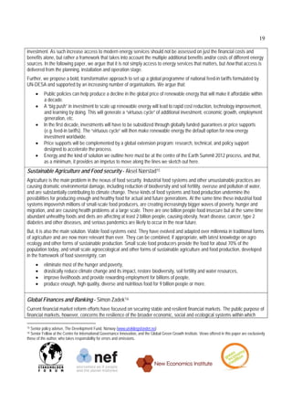 19

investment. As such increase access to modern energy services should not be assessed on just the financial costs and
benefits alone, but rather a framework that takes into account the multiple additional benefits and/or costs of different energy
sources. In the following paper, we argue that it is not simply access to energy services that matters, but how that access is
delivered from the planning, installation and operation stage.
Further, we propose a bold, transformative approach to set up a global programme of national feed-in tariffs formulated by
UN-DESA and supported by an increasing number of organisations. We argue that:
         Public policies can help produce a decline in the global price of renewable energy that will make it affordable within
          a decade.
         A “big push” in investment to scale up renewable energy will lead to rapid cost reduction, technology improvement,
          and learning by doing. This will generate a “virtuous cycle” of additional investment, economic growth, employment
          generation, etc.
         In the first decade, investments will have to be subsidized through globally funded guarantees or price supports
          (e.g. feed-in tariffs). The “virtuous cycle” will then make renewable energy the default option for new energy
          investment worldwide.
         Price supports will be complemented by a global extension program: research, technical, and policy support
          designed to accelerate the process.
         Energy and the kind of solution we outline here must be at the centre of the Earth Summit 2012 process, and that,
          as a minimum, it provides an impetus to move along the lines we sketch out here.
Sustainable Agriculture and Food security - Aksel Nærstad15
Agriculture is the main problem in the nexus of food security. Industrial food systems and other unsustainable practices are
causing dramatic environmental damage, including reduction of biodiversity and soil fertility, overuse and pollution of water,
and are substantially contributing to climate change. These kinds of food systems and food production undermine the
possibilities for producing enough and healthy food for actual and future generations. At the same time these industrial food
systems impoverish millions of small-scale food producers, are creating increasingly bigger waves of poverty, hunger and
migration, and are causing health problems at a large scale. There are one billion people food insecure but at the same time
abundant unhealthy foods and diets are affecting at least 2 billion people, causing obesity, heart disease, cancer, type 2
diabetes and other diseases, and serious pandemics are likely to occur in the near future.
But, it is also the main solution. Viable food systems exist. They have evolved and adapted over millennia in traditional forms
of agriculture and are now more relevant than ever. They can be combined, if appropriate, with latest knowledge on agro
ecology and other forms of sustainable production. Small scale food producers provide the food for about 70% of the
population today, and small scale agroecological and other forms of sustainable agriculture and food production, developed
in the framework of food sovereignty, can
         eliminate most of the hunger and poverty,
         drastically reduce climate change and its impact, restore biodiversity, soil fertility and water resources,
         improve livelihoods and provide rewarding employment for billions of people,
         produce enough, high quality, diverse and nutritious food for 9 billion people or more.


Global Finances and Banking - Simon Zadek16
Current financial market reform efforts have focused on securing stable and resilient financial markets. The public purpose of
financial markets, however, concerns the resilience of the broader economic, social and ecological systems within which

15Senior policy adviser, The Development Fund, Norway (www.utviklingsfondet.no)
16Senior Fellow at the Centre for International Governance Innovation, and the Global Green Growth Institute. Views offered in this paper are exclusively
those of the author, who takes responsibility for errors and omissions.
 