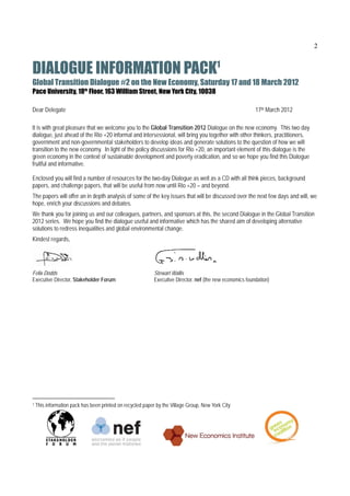 2


DIALOGUE INFORMATION PACK1                                                                  
Global Transition Dialogue #2 on the New Economy, Saturday 17 and 18 March 2012
Pace University, 18th Floor, 163 William Street, New York City, 10038

Dear Delegate                                                                                              17th March 2012

It is with great pleasure that we welcome you to the Global Transition 2012 Dialogue on the new economy. This two day
dialogue, just ahead of the Rio +20 informal and intersessional, will bring you together with other thinkers, practitioners,
government and non-governmental stakeholders to develop ideas and generate solutions to the question of how we will
transition to the new economy. In light of the policy discussions for Rio +20, an important element of this dialogue is the
green economy in the context of sustainable development and poverty eradication, and so we hope you find this Dialogue
fruitful and informative.

Enclosed you will find a number of resources for the two-day Dialogue as well as a CD with all think pieces, background
papers, and challenge papers, that will be useful from now until Rio +20 – and beyond.
The papers will offer an in depth analysis of some of the key issues that will be discussed over the next few days and will, we
hope, enrich your discussions and debates.
We thank you for joining us and our colleagues, partners, and sponsors at this, the second Dialogue in the Global Transition
2012 series. We hope you find the dialogue useful and informative which has the shared aim of developing alternative
solutions to redress inequalities and global environmental change.
Kindest regards,




Felix Dodds                                                 Stewart Wallis
Executive Director, Stakeholder Forum                       Executive Director, nef (the new economics foundation)




1   This information pack has been printed on recycled paper by the Village Group, New York City
 
