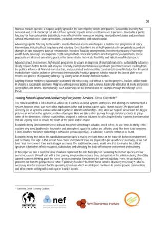 20

financial markets operate, a purpose largely ignored in the current policy debate and practice. Sustainable investing has
demonstrated proof of concept but will not have systemic impacts in its current forms and trajectories. Needed is a ‘public
fiduciary’ for financial markets that reflects more effectively the interests of existing, intended beneficiaries and also those
without influential voice: future generations, excluded communities and natural capital.
Advancing a public fiduciary for the world’s invested financial assets would require a multi-faceted programme of policy
interventions, including fiscal, regulatory and voluntary. Described here are six high-potential policy proposals focused on
changes in fund managers’ basis of remuneration, investors’ fiduciary arrangements, investment principles of sovereign
wealth funds, sovereign and corporate credit rating methods, fiscal interventions and transparency requirements. These
proposals are all based on existing practice that demonstrates technically feasibility and indications of likely impacts.
Advancing such an extensive, high-impact programme to secure an alignment of financial markets to sustainability outcomes
clearly requires further debate and analysis. Crucially, its implementation raises profound governance issues resulting from
the political influence of financial market actors, and associated and competitive constraints to co-ordinated action. Financial
market reform requires action on governance internationally if serious progress is to be made in the face of plain-to-see
threats and practice of regulatory arbitrage by leading actors in today’s financial markets.
Aligning financial markets to sustainability outcomes will not be easy, but without it, too little progress, too late, will be made
in shaping a sustainable economy. Progress will require real political and business leadership without at all levels and across
geographies and forums. Internationally, such leadership can be demonstrated for example through the UN High Level
Panel.

Valuing Natural Capital and Biodiversity/Ecosystems Services - Oliver Greenfield17
The natural world has a lot to teach us. Above all, it teaches us about systems and cycles; that altering one component of a
system, however small, can have wider implications within and beyond a given cycle. Human society, the planet and the
economy are all systems and are all bound together in intricate relationships. Only when we begin to understand this bigger
picture can we tackle the systemic problems facing us. Here we take a short journey through planetary science to grasp
some of the dimensions of those relationships, and posit a series of solutions for affecting the kind of systemic transformation
that we urgently need to ensure the health of the planet and of people.
Economic theory (and common sense) tells us that when something is valuable, and it is free, its use tends to infinity - this
explains why trees, biodiversity, freshwater and atmospheric space for carbon are all being used ‘like there is no tomorrow’.
It also assumes that when something is exhausted (or too expensive), a substitute is almost certain to be found.
Economic theory then takes this substitution concept up to a macro level and thinks of the ‘trade-off’ between environment
and economy. The logic is that we can have ‘more environment’ if we are prepared to put up with ‘less economy’, or we can
have ‘less environment’ if we want a bigger economy. The traditional economic world view that dominates the political
spectrum is based on infinite resources, substitution, and ultimately this trade-off between environment and economy.
In this paper we take a systemic view of natural capital and the role that it plays in sustaining the human species and our
economic system. We will start with a brief journey into planetary science then, taking stock of the solutions being offered by
current economic thinking, posit the role of green economy for transforming the current trajectory. Here, we are tackling
problems not from the perspective of ‘what is politically feasible?’ but from that of ‘what is absolutely necessary?’: what is
necessary in order to ensure that the operating system on which we all depend continues to provide people, communities
and all economic activity with a safe space in which to exist.




17   Convener, Green Economy Coalition.
 