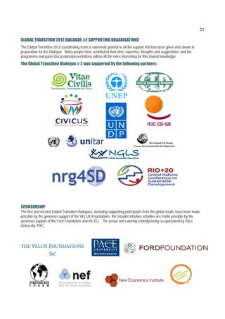 23

GLOBAL TRANSITION 2012 DIALOGUE #2 SUPPORTING ORGANISATIONS
The Global Transition 2012 coordinating team is extremely grateful to all the support that has been given and shown in
preparation for the Dialogue. Many people have contributed their time, expertise, thoughts and suggestions; and the
programme and panel discussions/presentations will be all the more interesting for this shared knowledge.
The Global Transition Dialogue # 2 was supported by the following partners:




                                                                                                           

SPONSORSHIP
The first and second Global Transition Dialogues, including supporting participants from the global south, have been made
possible by the generous support of the VELUX Foundations; the broader initiative activities are made possible by the
generous support of the Ford Foundation and the EU. The venue and catering is kindly being co-sponsored by Pace
University, NYC.

 



                                                                   
 