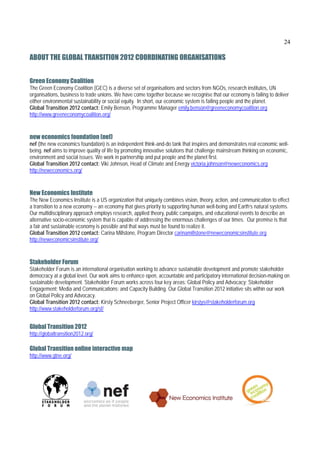 24

ABOUT THE GLOBAL TRANSITION 2012 COORDINATING ORGANISATIONS  


Green Economy Coalition
The Green Economy Coalition (GEC) is a diverse set of organisations and sectors from NGOs, research institutes, UN
organisations, business to trade unions. We have come together because we recognise that our economy is failing to deliver
either environmental sustainability or social equity. In short, our economic system is failing people and the planet.
Global Transition 2012 contact: Emily Benson, Programme Manager emily.benson@greeneconomycoalition.org
http://www.greeneconomycoalition.org/


new economics foundation (nef)
nef (the new economics foundation) is an independent think-and-do tank that inspires and demonstrates real economic well-
being. nef aims to improve quality of life by promoting innovative solutions that challenge mainstream thinking on economic,
environment and social issues. We work in partnership and put people and the planet first.
Global Transition 2012 contact: Viki Johnson, Head of Climate and Energy victoria.johnson@neweconomics.org
http://neweconomics.org/


New Economics Institute
The New Economics Institute is a US organization that uniquely combines vision, theory, action, and communication to effect
a transition to a new economy -- an economy that gives priority to supporting human well-being and Earth’s natural systems.
Our multidisciplinary approach employs research, applied theory, public campaigns, and educational events to describe an
alternative socio-economic system that is capable of addressing the enormous challenges of our times. Our premise is that
a fair and sustainable economy is possible and that ways must be found to realize it.
Global Transition 2012 contact: Carina Millstone, Program Director carinamillstone@neweconomicsinstitute.org
http://neweconomicsinstitute.org/


Stakeholder Forum
Stakeholder Forum is an international organisation working to advance sustainable development and promote stakeholder
democracy at a global level. Our work aims to enhance open, accountable and participatory international decision-making on
sustainable development. Stakeholder Forum works across four key areas: Global Policy and Advocacy; Stakeholder
Engagement; Media and Communications; and Capacity Building. Our Global Transition 2012 initiative sits within our work
on Global Policy and Advocacy.
Global Transition 2012 contact: Kirsty Schneeberger, Senior Project Officer kirstys@stakeholderforum.org
http://www.stakeholderforum.org/sf/


Global Transition 2012
http://globaltransition2012.org/

Global Transition online interactive map
http://www.gtne.org/
 