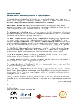 25

ACKNOWLEDGEMENTS
Particular thanks to the following individuals (in no particular order)
 
To Chantal line Carpentier, Bernhard Frey, Flore-Anne Bourgeois, Farooq Ullah, David Payton, Yvonne Lodico, Achim
Halpaap, Felix Haas, Emily Benson, Carina Millstone, Viki Johnson, Elizabeth Cox, Jeff Huffines, Kim Carstensen, and Tara
Rao for your valuable and thoughtful contributions to the programme for the Dialogue.

All the speakers, presenters, and chairs of the sessions have offered their weekends to share with the Dialogue
participants their perspectives on and experiences of the relevant issues discussed and debated this weekend. Your input
will no doubt spark conversations that last from now until Rio +20 – and beyond!

The background papers and challenge papers are extremely useful resources and the authors and peer reviewers are to
be commended for the insight, knowledge, and thought leadership that shines throughout the papers that serve to challenge
the status quo in ways that are both inspiring and solutions focused.

The Global Transition 2012 initiative was able to sponsor 15 participants from the Green Economy Coalition and other
new economy initiatives to attend and share a global south perspective, thanks to the Velux Foundation. The Danish
government, through the Danish 92 group, has also sponsored a number of participants from the global south to attend
not only the Global Transition Dialogue, but also the informal sessions in New York from 19th March. In particular, thanks go
to Amy Cutter and Jack Cornforth for booking and organising all travel arrangements and supporting with VISA applications.

The Global Transition 2012 online platform is, we hope you agree, a useful hub of knowledge and information sharing on
the topics covered in the dialogue and many more. Thanks to Tom Harrisson, Viki Johnson and Matt Reading-Smith for
keeping it fresh and updated. Thanks also to the White October team who designed and created the website.

To Felix Dodds for his words of experience and wisdom, and for the leadership that he has shown – and will no doubt
continue to show – in the next 95 days on the road to Rio +20 (and beyond!).

The venue and catering has been expertly organised by Dr Greg Julian, Idalia Soto, and Tom Murray. You helped bring the
idea to a reality and served us delicious locally produced and organic food.

The printing has been done by the Village Group, New York; and the information pack is printed on recycled paper. Thanks
to Nicole Anderson and Tony Viola for their work on this.

Finally – to all dialogue participants; thank you for joining us and giving up your weekends. Your perspective is incredibly
valuable and your experiences will help to shape the way that we all approach the exciting opportunity that transitioning to
the new economy offers us. Please do stay in touch, keep up the excellent work, and together we will transition to the new
economy that we aspire to. After all:

If future generations are to remember us with more gratitude than sorrow, we must achieve more than just the miracles of
technology. We must also leave them a glimpse of the world as it was created, not just as it looked when we go through with
it.
                                                                                                - Lyndon B. Johnson, 1964

Sincerest thanks, once more.

Kirsty Schneeberger
Global Transition 2012 Coordinator, Stakeholder Forum
 