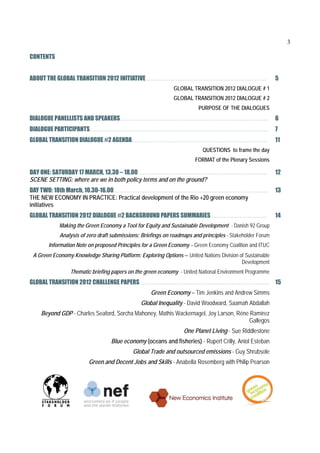 3

CONTENTS


ABOUT THE GLOBAL TRANSITION 2012 INITIATIVE …………………………………………………………….                                       5
                                                              GLOBAL TRANSITION 2012 DIALOGUE # 1
                                                              GLOBAL TRANSITION 2012 DIALOGUE # 2
                                                                        PURPOSE OF THE DIALOGUES
DIALOGUE PANELLISTS AND SPEAKERS…………………………………………………………………………...                                            6
DIALOGUE PARTICIPANTS…………………………………………………………………………………………..                                                  7
GLOBAL TRANSITION DIALOGUE #2 AGENDA…………………………………………………………………….                                            11
                                                                          QUESTIONS to frame the day
                                                                       FORMAT of the Plenary Sessions

DAY ONE: SATURDAY 17 MARCH, 13.30 – 18.00………………………………………………………………....                                      12
SCENE SETTING: where are we in both policy terms and on the ground?
DAY TWO: 18th March, 10.30-16.00………………………………………………………………………………                                             13
THE NEW ECONOMY IN PRACTICE: Practical development of the Rio +20 green economy
initiatives
GLOBAL TRANSITION 2012 DIALOGUE #2 BACKGROUND PAPERS SUMMARIES……………………………                                  14
            Making the Green Economy a Tool for Equity and Sustainable Development - Danish 92 Group
            Analysis of zero draft submissions: Briefings on roadmaps and principles - Stakeholder Forum
       Information Note on proposed Principles for a Green Economy – Green Economy Coalition and ITUC
 A Green Economy Knowledge Sharing Platform: Exploring Options – United Nations Division of Sustainable
                                                                                          Development
                 Thematic briefing papers on the green economy - United National Environment Programme
GLOBAL TRANSITION 2012 CHALLENGE PAPERS ………………………………………………………………...                                        15
                                                   Green Economy – Tim Jenkins and Andrew Simms
                                               Global Inequality - David Woodward, Saamah Abdallah
    Beyond GDP - Charles Seaford, Sorcha Mahoney, Mathis Wackernagel, Joy Larson, Réne Ramírez
                                                                                      Gallegos
                                                                  One Planet Living - Sue Riddlestone
                                  Blue economy (oceans and fisheries) - Rupert Crilly, Aniol Esteban
                                            Global Trade and outsourced emissions - Guy Shrubsole
                         Green and Decent Jobs and Skills - Anabella Rosemberg with Philip Pearson
 