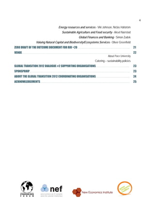 4

                                Energy resources and services - Viki Johnson, Niclas Hälström
                                   Sustainable Agriculture and Food security - Aksel Nærstad
                                                  Global Finances and Banking - Simon Zadek
              Valuing Natural Capital and Biodiversity/Ecosystems Services - Oliver Greenfield
ZERO DRAFT OF THE OUTCOME DOCUMENT FOR RIO +20 ………………………………………………………                                21
VENUE………………………………………………………………………………………………………............................... 22
                                                                           About Pace University
                                                               Catering – sustainability policies
GLOBAL TRANSITION 2012 DIALOGUE #2 SUPPORTING ORGANISATIONS……………………………….....                        23
SPONSPRHIP………………………………………………………………………………………………………….                                                 23
ABOUT THE GLOBAL TRANSITION 2012 COORDINATING ORGANISATIONS ……………………………….....  24
ACKNOWLEDGEMENTS………………………………………………………………………………………………                                                25
 