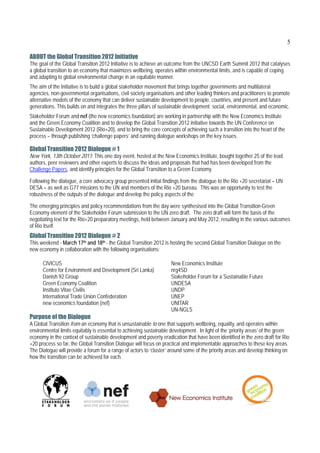 5

ABOUT the Global Transition 2012 Initiative
The goal of the Global Transition 2012 Initiative is to achieve an outcome from the UNCSD Earth Summit 2012 that catalyses
a global transition to an economy that maximizes wellbeing, operates within environmental limits, and is capable of coping
and adapting to global environmental change in an equitable manner.
The aim of the Initiative is to build a global stakeholder movement that brings together governments and multilateral
agencies, non-governmental organisations, civil society organisations and other leading thinkers and practitioners to promote
alternative models of the economy that can deliver sustainable development to people, countries, and present and future
generations. This builds on and integrates the three pillars of sustainable development: social, environmental, and economic.
Stakeholder Forum and nef (the new economics foundation) are working in partnership with the New Economics Institute
and the Green Economy Coalition and to develop the Global Transition 2012 initiative towards the UN Conference on
Sustainable Development 2012 (Rio+20), and to bring the core concepts of achieving such a transition into the heart of the
process – through publishing ‘challenge papers’ and running dialogue workshops on the key issues.

Global Transition 2012 Dialogue # 1
New York, 13th October 2011: This one day event, hosted at the New Economics Institute, bought together 25 of the lead
authors, peer reviewers and other experts to discuss the ideas and proposals that had has been developed from the
Challenge Papers, and identify principles for the Global Transition to a Green Economy.

Following the dialogue, a core advocacy group presented initial findings from the dialogue to the Rio +20 secretariat – UN
DESA – as well as G77 missions to the UN and members of the Rio +20 bureau. This was an opportunity to test the
robustness of the outputs of the dialogue and develop the policy aspects of the

The emerging principles and policy recommendations from the day were synthesised into the Global Transition-Green
Economy element of the Stakeholder Forum submission to the UN zero draft. The zero draft will form the basis of the
negotiating text for the Rio+20 preparatory meetings, held between January and May 2012, resulting in the various outcomes
of Rio itself.
Global Transition 2012 Dialogue # 2
This weekend - March 17th and 18th - the Global Transition 2012 is hosting the second Global Transition Dialogue on the
new economy in collaboration with the following organisations:

      CIVICUS                                                        New Economics Institute
      Centre for Environment and Development (Sri Lanka)             nrg4SD
      Danish 92 Group                                                Stakeholder Forum for a Sustainable Future
      Green Economy Coalition                                        UNDESA
      Instituto Vitae Civilis                                        UNDP
      International Trade Union Confederation                        UNEP
      new economics foundation (nef)                                 UNITAR
                                                                     UN-NGLS
Purpose of the Dialogue
A Global Transition from an economy that is unsustainable to one that supports wellbeing, equality, and operates within
environmental limits equitably is essential to achieving sustainable development. In light of the ‘priority areas’ of the green
economy in the context of sustainable development and poverty eradication that have been identified in the zero draft for Rio
+20 process so far, the Global Transition Dialogue will focus on practical and implementable approaches to these key areas.
The Dialogue will provide a forum for a range of actors to ‘cluster’ around some of the priority areas and develop thinking on
how the transition can be achieved for each.
 