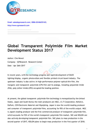1
Email: sales@qyresearch.com; 0086-20-86655165;
http://www.qyresearch.com
Global Transparent Polyimide Film Market
Development Status 2017
Author: Che Hewei
Company：QYResearch Research Center
Date：Apr 26th 2017
In recent years, with the technology progress and rapid development of OLED
lighting/display, organic photovoltaic and flexible printed circuit board industry. The
upstream industry is also active. In high-performance polymer optical thin film, the
inorganic and transparent polyimide (CPI) film and its analogs, including polyamide imide
(PAI), poly (ether imide) (PEI) occupied the leading position.
At present, the global transparent polyimide film technology is monopolized by the United
States, Japan and South Korea; the main producers are MGC, I.S.T Corporation, NeXolve,
DuPont, CEN Electronic Material and Hipolyking. Japan is now the world's leading producer
and consumer of transparent polyimide films, accounting for 95% of the world's output. MGC
is Japan's leading producer and the first commercial producer of transparent polyimide film,
which accounts for 93% of the world's transparent polyimide film market. SKC and KOLON are
also actively developing transparent polyimide film. SKC plans to mass production in the
second quarter of 2017, KOLON plans to begin mass production in the first quarter of 2018.
 