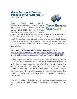 Global Travel And Expense
Management Software Market
2012-2016
Global
Travel
and
Expense
Management Software market to grow
at a CAGR of 6.16 percent over the
period 2012-2016. One of the key
factors contributing to this market
growth is the need to reduce travel expenses and operational
costs. The Global Travel and Expense Management Software
market has also been witnessing the emergence of SaaS-based
travel and expense management software. However, the high
cost of implementation could pose a challenge to the growth of
this market.
To check out the complete table of contents, visit:
http://www.marketresearchreports.biz/analysis-details/globaltravel-and-expense-management-software-market-2012-2016
Global Travel and Expense Management Software Market 20122016, has been prepared based on an in-depth market analysis
with inputs from industry experts. The report covers the
Americas, and the EMEA and APAC regions; it also covers the
Global Travel and Expense Management Software market
landscape and its growth prospects in the coming years. The
report also includes a discussion of the key vendors operating in
this market.
The key vendors dominating this market space include are
Technologies Inc., Infor Global Solutions Inc.; KDS AG, and SAP
AG.

 