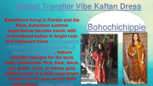 Global Traveller Vibe Kaftan Dress
Beachfront living in Florida and the
Keys, bohemian summer
experiences become exotic with
embroidered kaftan in bright reds
and iridescent blues. Embroidered
kaftans in florals and paisley in
colored thread work, feature
beautiful designs for the bold,
boho fashionista. Pink, blue, black,
red, green, ivory, or yellow gold,
kaftans come in a wide assortment
of colors to lift your mood! Bold
vivid colors, vintage-inspired
Bohochichippie
 
