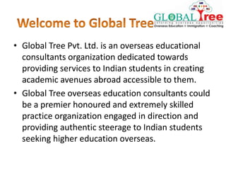 • Global Tree Pvt. Ltd. is an overseas educational
consultants organization dedicated towards
providing services to Indian students in creating
academic avenues abroad accessible to them.
• Global Tree overseas education consultants could
be a premier honoured and extremely skilled
practice organization engaged in direction and
providing authentic steerage to Indian students
seeking higher education overseas.
 