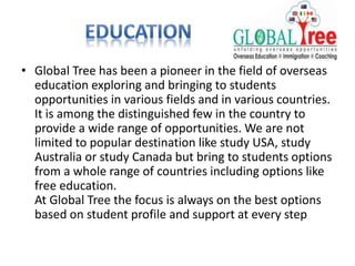 • Global Tree has been a pioneer in the field of overseas
education exploring and bringing to students
opportunities in various fields and in various countries.
It is among the distinguished few in the country to
provide a wide range of opportunities. We are not
limited to popular destination like study USA, study
Australia or study Canada but bring to students options
from a whole range of countries including options like
free education.
At Global Tree the focus is always on the best options
based on student profile and support at every step
 