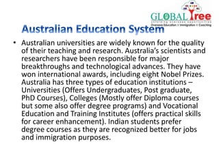 • Australian universities are widely known for the quality
of their teaching and research. Australia’s scientists and
researchers have been responsible for major
breakthroughs and technological advances. They have
won international awards, including eight Nobel Prizes.
Australia has three types of education institutions –
Universities (Offers Undergraduates, Post graduate,
PhD Courses), Colleges (Mostly offer Diploma courses
but some also offer degree programs) and Vocational
Education and Training Institutes (offers practical skills
for career enhancement). Indian students prefer
degree courses as they are recognized better for jobs
and immigration purposes.
 