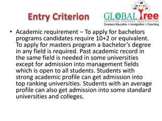 • Academic requirement – To apply for bachelors
programs candidates require 10+2 or equivalent.
To apply for masters program a bachelor’s degree
in any field is required. Past academic record in
the same field is needed in some universities
except for admission into management fields
which is open to all students. Students with
strong academic profile can get admission into
top ranking universities. Students with an average
profile can also get admission into some standard
universities and colleges.
 