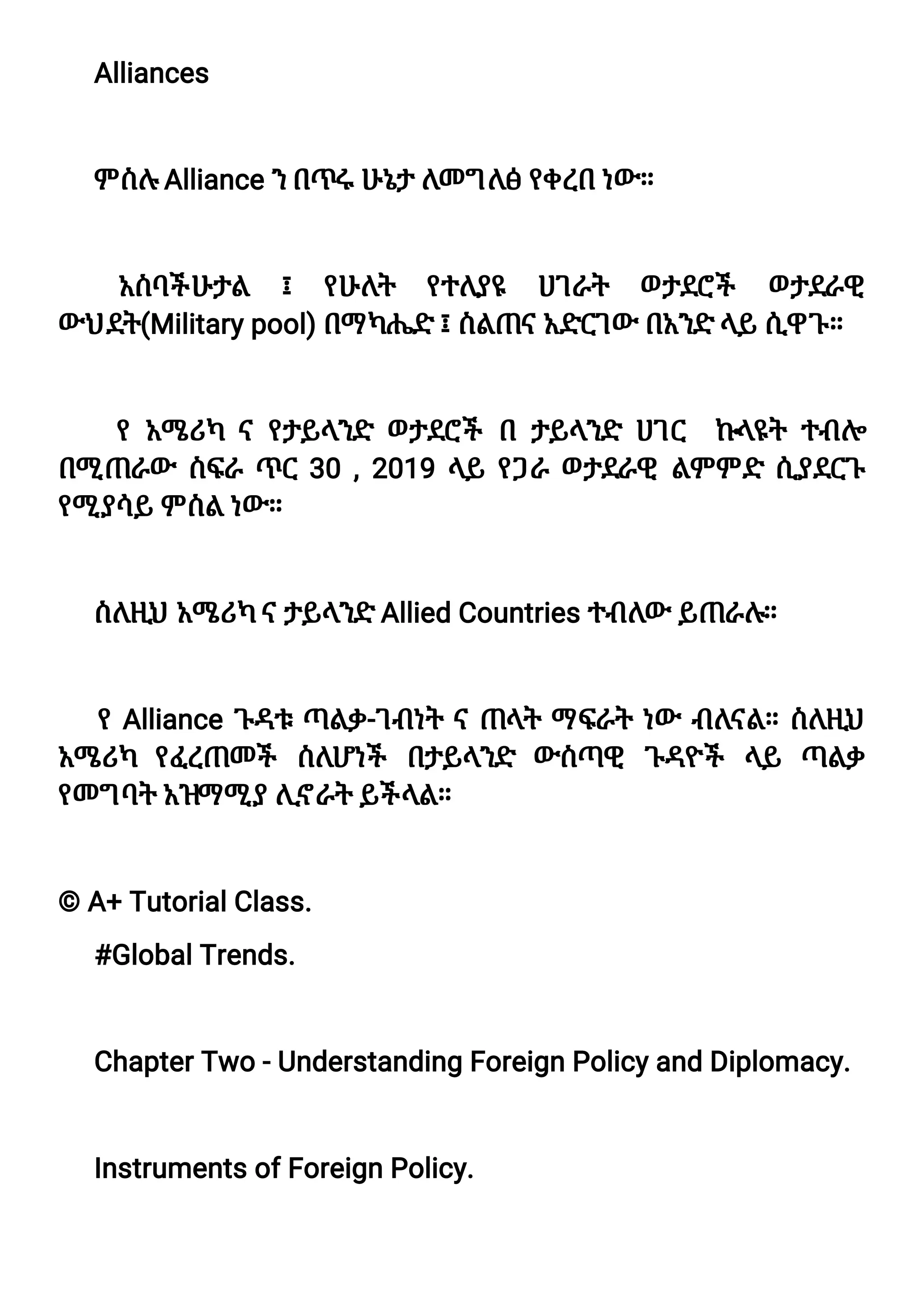 A
l
l
i
a
n
c
e
s
ምስ
ሉA
l
l
i
a
n
c
e
ን
በ
ጥሩሁ
ኔ
ታለ
መግ
ለ
ፅየ
ቀ
ረ
በነ
ው።
አ
ስ
ባ
ች
ሁ
ታ
ል ፤ የ
ሁ
ለ
ት የ
ተ
ለ
ያ
ዩ ሀ
ገ
ራ
ት ወ
ታ
ደ
ሮ
ች ወ
ታ
ደ
ራ
ዊ
ውህ
ደ
ት
(
Mi
l
i
t
a
r
y
p
o
o
l
)
በ
ማካ
ሔድ፤
ስ
ል
ጠና
አ
ድ
ር
ገ
ው በ
አ
ን
ድላ
ይሲ
ዋ
ጉ
።
የአ
ሜሪ
ካ ናየ
ታ
ይ
ላ
ን
ድ ወ
ታ
ደ
ሮ
ች በ ታ
ይ
ላ
ን
ድ ሀ
ገ
ር ኩ
ላ
ዩ
ት ተ
ብ
ሎ
በ
ሚጠራ
ው ስ
ፍ
ራጥር3
0,
2
0
1
9ላ
ይ የ
ጋ
ራወ
ታ
ደ
ራ
ዊ ል
ምምድ ሲ
ያ
ደ
ር
ጉ
የ
ሚያ
ሳ
ይምስ
ልነ
ው።
ስ
ለ
ዚ
ህአ
ሜሪ
ካና
ታ
ይ
ላ
ን
ድA
l
l
i
e
dC
o
u
n
t
r
i
e
s
ተ
ብ
ለ
ው ይ
ጠራ
ሉ
።
የA
l
l
i
a
n
c
eጉ
ዳ
ቱጣል
ቃ
-
ገ
ብ
ነ
ትናጠላ
ትማፍ
ራ
ትነ
ው ብ
ለ
ና
ል
።ስ
ለ
ዚ
ህ
አ
ሜሪ
ካ የ
ፈ
ረ
ጠመች ስ
ለ
ሆነ
ች በ
ታ
ይ
ላ
ን
ድ ውስ
ጣዊ ጉ
ዳ
ዮ
ች ላ
ይ ጣል
ቃ
የ
መግ
ባ
ትአ
ዝ
ማሚያሊ
ኖ
ራ
ትይ
ች
ላ
ል
።
©A
+T
u
t
o
r
i
a
l
C
l
a
s
s
.
#
G
l
o
b
a
l
T
r
e
n
d
s
.
C
h
a
p
t
e
r
T
w
o-
U
n
d
e
r
s
t
a
n
d
i
n
gF
o
r
e
i
g
nP
o
l
i
c
y
a
n
dD
i
p
l
o
ma
c
y
.
I
n
s
t
r
u
me
n
t
s
o
f
F
o
r
e
i
g
nP
o
l
i
c
y
.
 