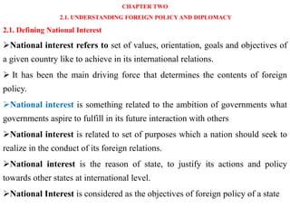 CHAPTER TWO
2.1. UNDERSTANDING FOREIGN POLICY AND DIPLOMACY
2.1. Defining National Interest
National interest refers to set of values, orientation, goals and objectives of
a given country like to achieve in its international relations.
 It has been the main driving force that determines the contents of foreign
policy.
National interest is something related to the ambition of governments what
governments aspire to fulfill in its future interaction with others
National interest is related to set of purposes which a nation should seek to
realize in the conduct of its foreign relations.
National interest is the reason of state, to justify its actions and policy
towards other states at international level.
National Interest is considered as the objectives of foreign policy of a state
 