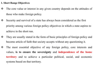 1. Short Range Objectives
 The core value or interest in any given country depends on the attitudes of
those who make foreign policy.
 Security and survival of a state has always been considered as the first
priority among various foreign policy objectives in which a state aspires to
achieve in the short run.
 They are usually stated in the form of basic principles of foreign policy and
become article of faith that society accepts without any questioning it.
 The most essential objective of any foreign policy, core interests and
values, is to ensure the sovereignty and independence of the home
territory and to achieve a particular political, social, and economic
systems based on that territory.
 