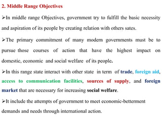 2. Middle Range Objectives
In middle range Objectives, government try to fulfill the basic necessity
and aspiration of its people by creating relation with others sates.
The primary commitment of many modern governments must be to
pursue those courses of action that have the highest impact on
domestic, economic and social welfare of its people.
In this range state interact with other state in term of trade, foreign aid,
access to communication facilities, sources of supply, and foreign
market that are necessary for increasing social welfare.
It include the attempts of government to meet economic-betterment
demands and needs through international action.
 