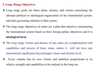 3. Long- Range Objectives
 Long range goals are those plans, dreams, and visions concerning the
ultimate political or ideological organization of the international system,
and rules governing relations in that system.
 The long range objectives of states are a plan that aimed to restructuring
the international system based on their foreign policy objectives and it is
ideological form.
 The long range visions and dreams of one states are complemented with
capabilities and powers of these states, unless it will not have any
international significance beyond paper values and rhetoric level.
 . Every country has its own visions and ambition proportional to its
relative strength and capabilities to be realized in the long run.
 