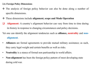 2.4. Foreign Policy Dimensions
 The analysis of foreign policy behavior can also be done along a number of
specific dimensions.
 These dimensions include alignment, scope and Mode Operation
 Alignment: A country‘s alignment behavior can vary from time to time during
its history in response to changing circumstances and policy decisions.
Yet one can identify the alignment tendencies such as alliance, neutrality and non-
alignment.
• Alliances are formal agreements to provide mutual military assistance; as such,
they carry legal weight and certain benefits as well as risks.
• Neutrality is a stance of formal non partisanship in world affairs.
• Non-alignment has been the foreign policy pattern of most developing state
during cold war.
 