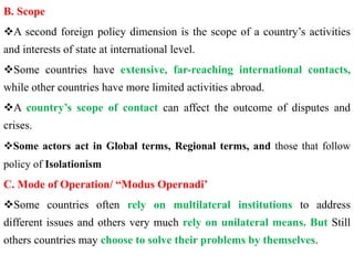 B. Scope
A second foreign policy dimension is the scope of a country’s activities
and interests of state at international level.
Some countries have extensive, far-reaching international contacts,
while other countries have more limited activities abroad.
A country’s scope of contact can affect the outcome of disputes and
crises.
Some actors act in Global terms, Regional terms, and those that follow
policy of Isolationism
C. Mode of Operation/ “Modus Opernadi’
Some countries often rely on multilateral institutions to address
different issues and others very much rely on unilateral means. But Still
others countries may choose to solve their problems by themselves.
 