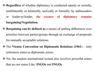  Regardless of whether diplomacy is conducted openly or secretly,
multilaterally or bilaterally, tactically or formally, by ambassadors
or leader-to-leader, the essence of diplomacy remains
bargaining/Negotiation.
 Bargaining can be defined as a means of settling differences over
priorities between parties/groups through an exchange of proposals
for mutually acceptable solutions.
 The Vienna Convention on Diplomatic Relations (1961) – only
references states as diplomatic actors.
 Yet, the modern international system also involves powerful actors
that are not states Like: INGOs and INGOs
 