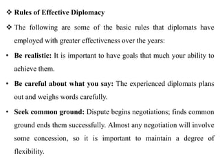  Rules of Effective Diplomacy
 The following are some of the basic rules that diplomats have
employed with greater effectiveness over the years:
• Be realistic: It is important to have goals that much your ability to
achieve them.
• Be careful about what you say: The experienced diplomats plans
out and weighs words carefully.
• Seek common ground: Dispute begins negotiations; finds common
ground ends them successfully. Almost any negotiation will involve
some concession, so it is important to maintain a degree of
flexibility.
 