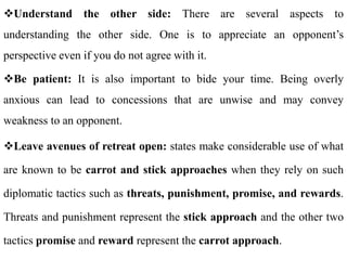 Understand the other side: There are several aspects to
understanding the other side. One is to appreciate an opponent’s
perspective even if you do not agree with it.
Be patient: It is also important to bide your time. Being overly
anxious can lead to concessions that are unwise and may convey
weakness to an opponent.
Leave avenues of retreat open: states make considerable use of what
are known to be carrot and stick approaches when they rely on such
diplomatic tactics such as threats, punishment, promise, and rewards.
Threats and punishment represent the stick approach and the other two
tactics promise and reward represent the carrot approach.
 