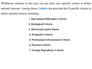 Different scholars in this area can put their own specific criteria to define
national interests. Among those Colmbis has provided the ff specific criteria to
define national interest, including
1. Operational Philosophy Criteria
2. Ideological Criteria
3. Moral and Legal Criteria
4. Pragmatic Criteria
5. Professional Advancement Criteria
6. Partisan Criteria
7. Foreign Dependency Criteria
 