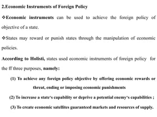 2.Economic Instruments of Foreign Policy
Economic instruments can be used to achieve the foreign policy of
objective of a state.
States may reward or punish states through the manipulation of economic
policies.
According to Holisti, states used economic instruments of foreign policy for
the ff three purposes, namely:
(1) To achieve any foreign policy objective by offering economic rewards or
threat, ending or imposing economic punishments
(2) To increase a state‘s capability or deprive a potential enemy‘s capabilities ;
(3) To create economic satellites guaranteed markets and resources of supply.
 