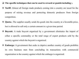  The specific techniques that can be used to reward or punish including ;.
 Tariff: Almost all foreign made products coming into a country are taxed for the
purpose of raising revenue and protecting domestic producers from foreign
competition.
 Quota:. The supplier usually sends his goods into the country at a favorable price,
but is allowed to sell only a certain amount in a given time period.
 Boycott: A trade boycott organized by a government eliminates the import of
either a specific commodity or the total range of export products sold by the
country against which the boycott is organized.
 Embargo: A government that seeks to deprive another country of goods prohibits
its own business men from concluding its transactions with commercial
organization in the country against which the embargo is organized.
 
