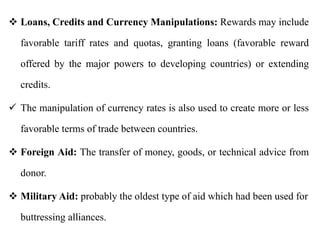  Loans, Credits and Currency Manipulations: Rewards may include
favorable tariff rates and quotas, granting loans (favorable reward
offered by the major powers to developing countries) or extending
credits.
 The manipulation of currency rates is also used to create more or less
favorable terms of trade between countries.
 Foreign Aid: The transfer of money, goods, or technical advice from
donor.
 Military Aid: probably the oldest type of aid which had been used for
buttressing alliances.
 