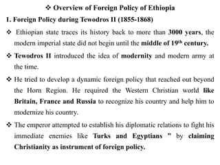  Overview of Foreign Policy of Ethiopia
1. Foreign Policy during Tewodros II (1855-1868)
 Ethiopian state traces its history back to more than 3000 years, the
modern imperial state did not begin until the middle of 19th century.
 Tewodros II introduced the idea of modernity and modern army at
the time.
 He tried to develop a dynamic foreign policy that reached out beyond
the Horn Region. He required the Western Christian world like
Britain, France and Russia to recognize his country and help him to
modernize his country.
 The emperor attempted to establish his diplomatic relations to fight his
immediate enemies like Turks and Egyptians ” by claiming
Christianity as instrument of foreign policy.
 