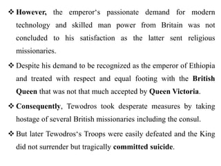  However, the emperor‘s passionate demand for modern
technology and skilled man power from Britain was not
concluded to his satisfaction as the latter sent religious
missionaries.
 Despite his demand to be recognized as the emperor of Ethiopia
and treated with respect and equal footing with the British
Queen that was not that much accepted by Queen Victoria.
 Consequently, Tewodros took desperate measures by taking
hostage of several British missionaries including the consul.
 But later Tewodros‘s Troops were easily defeated and the King
did not surrender but tragically committed suicide.
 