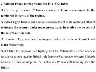 2.Foreign Policy during Yohannes IV (1872-1889)
Like his predecessor, Yohannes considered Islam as a threat to the
territorial integrity of the regime.
Indeed Egypt tried to put a serious security threat in its continued attempt
to invade the country under many pretexts, yet its motive was to control
the source of Blue Nile.
 However, Egyptian faced subsequent defeat at battle of Gundet and
Gura respectively.
But later, the emperor died fighting with the “Mahadists”. The Sudanese
resistance groups against British rule happened to invade Western Ethiopia
because of their assumption that Yohannes IV was collaborating with the
British.
 