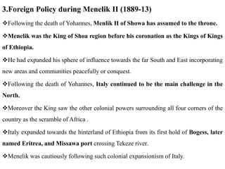 3.Foreign Policy during Menelik II (1889-13)
Following the death of Yohannes, Menlik II of Showa has assumed to the throne.
Menelik was the King of Shoa region before his coronation as the Kings of Kings
of Ethiopia.
He had expanded his sphere of influence towards the far South and East incorporating
new areas and communities peacefully or conquest.
Following the death of Yohannes, Italy continued to be the main challenge in the
North.
Moreover the King saw the other colonial powers surrounding all four corners of the
country as the scramble of Africa .
Italy expanded towards the hinterland of Ethiopia from its first hold of Bogess, later
named Eritrea, and Missawa port crossing Tekeze river.
Menelik was cautiously following such colonial expansionism of Italy.
 