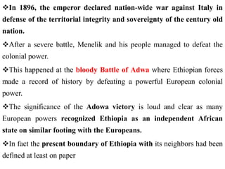 In 1896, the emperor declared nation-wide war against Italy in
defense of the territorial integrity and sovereignty of the century old
nation.
After a severe battle, Menelik and his people managed to defeat the
colonial power.
This happened at the bloody Battle of Adwa where Ethiopian forces
made a record of history by defeating a powerful European colonial
power.
The significance of the Adowa victory is loud and clear as many
European powers recognized Ethiopia as an independent African
state on similar footing with the Europeans.
In fact the present boundary of Ethiopia with its neighbors had been
defined at least on paper
 